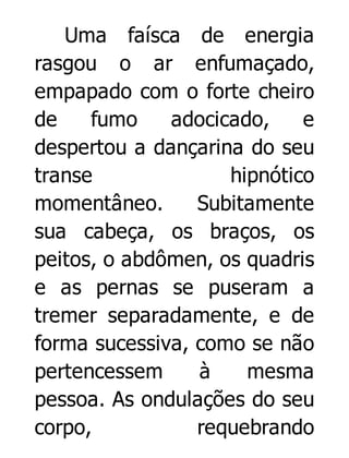 Uma faísca de energia
rasgou o ar enfumaçado,
empapado com o forte cheiro
de
fumo
adocicado,
e
despertou a dançarina do seu
transe
hipnótico
momentâneo.
Subitamente
sua cabeça, os braços, os
peitos, o abdômen, os quadris
e as pernas se puseram a
tremer separadamente, e de
forma sucessiva, como se não
pertencessem
à
mesma
pessoa. As ondulações do seu
corpo,
requebrando

 