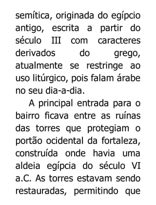 semítica, originada do egípcio
antigo, escrita a partir do
século III com caracteres
derivados
do
grego,
atualmente se restringe ao
uso litúrgico, pois falam árabe
no seu dia-a-dia.
A principal entrada para o
bairro ficava entre as ruínas
das torres que protegiam o
portão ocidental da fortaleza,
construída onde havia uma
aldeia egípcia do século VI
a.C. As torres estavam sendo
restauradas, permitindo que

 