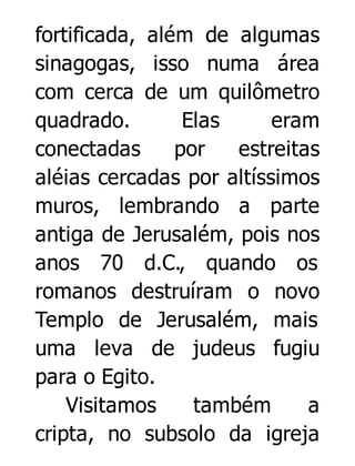 fortificada, além de algumas
sinagogas, isso numa área
com cerca de um quilômetro
quadrado.
Elas
eram
conectadas
por
estreitas
aléias cercadas por altíssimos
muros, lembrando a parte
antiga de Jerusalém, pois nos
anos 70 d.C., quando os
romanos destruíram o novo
Templo de Jerusalém, mais
uma leva de judeus fugiu
para o Egito.
Visitamos
também
a
cripta, no subsolo da igreja

 