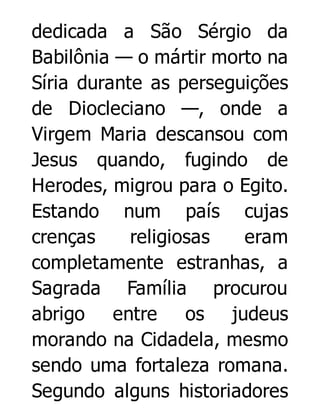 dedicada a São Sérgio da
Babilônia — o mártir morto na
Síria durante as perseguições
de Diocleciano —, onde a
Virgem Maria descansou com
Jesus quando, fugindo de
Herodes, migrou para o Egito.
Estando num país cujas
crenças
religiosas
eram
completamente estranhas, a
Sagrada Família procurou
abrigo entre os judeus
morando na Cidadela, mesmo
sendo uma fortaleza romana.
Segundo alguns historiadores

 