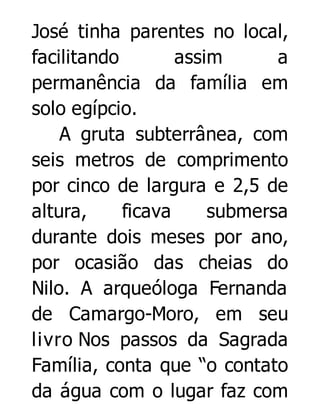 José tinha parentes no local,
facilitando
assim
a
permanência da família em
solo egípcio.
A gruta subterrânea, com
seis metros de comprimento
por cinco de largura e 2,5 de
altura,
ficava
submersa
durante dois meses por ano,
por ocasião das cheias do
Nilo. A arqueóloga Fernanda
de Camargo-Moro, em seu
livro Nos passos da Sagrada
Família, conta que “o contato
da água com o lugar faz com

 
