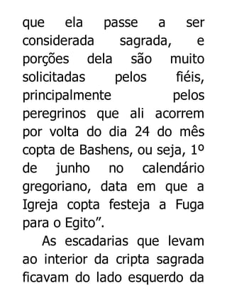 que
ela
passe
a
ser
considerada
sagrada,
e
porções dela são muito
solicitadas
pelos
fiéis,
principalmente
pelos
peregrinos que ali acorrem
por volta do dia 24 do mês
copta de Bashens, ou seja, 1º
de junho no calendário
gregoriano, data em que a
Igreja copta festeja a Fuga
para o Egito”.
As escadarias que levam
ao interior da cripta sagrada
ficavam do lado esquerdo da

 