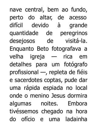 nave central, bem ao fundo,
perto do altar, de acesso
difícil
devido
à
grande
quantidade de peregrinos
desejosos
de
visitá-la.
Enquanto Beto fotografava a
velha igreja — rica em
detalhes para um fotógrafo
profissional —, repleta de fiéis
e sacerdotes coptas, pude dar
uma rápida espiada no local
onde o menino Jesus dormira
algumas
noites.
Embora
tivéssemos chegado na hora
do ofício e uma ladainha

 