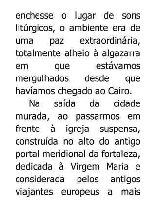 enchesse o lugar de sons
litúrgicos, o ambiente era de
uma
paz
extraordinária,
totalmente alheio à algazarra
em
que
estávamos
mergulhados
desde
que
havíamos chegado ao Cairo.
Na
saída
da
cidade
murada, ao passarmos em
frente à igreja suspensa,
construída no alto do antigo
portal meridional da fortaleza,
dedicada à Virgem Maria e
considerada pelos antigos
viajantes europeus a mais

 