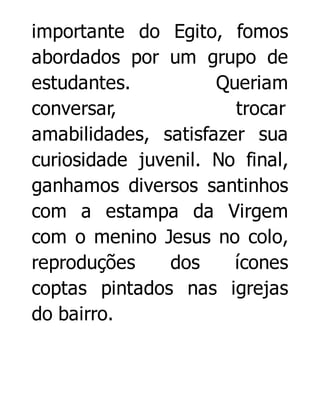 importante do Egito, fomos
abordados por um grupo de
estudantes.
Queriam
conversar,
trocar
amabilidades, satisfazer sua
curiosidade juvenil. No final,
ganhamos diversos santinhos
com a estampa da Virgem
com o menino Jesus no colo,
reproduções
dos
ícones
coptas pintados nas igrejas
do bairro.

 