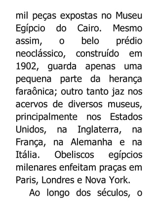 mil peças expostas no Museu
Egípcio do Cairo. Mesmo
assim,
o
belo
prédio
neoclássico, construído em
1902, guarda apenas uma
pequena parte da herança
faraônica; outro tanto jaz nos
acervos de diversos museus,
principalmente nos Estados
Unidos, na Inglaterra, na
França, na Alemanha e na
Itália.
Obeliscos
egípcios
milenares enfeitam praças em
Paris, Londres e Nova York.
Ao longo dos séculos, o

 