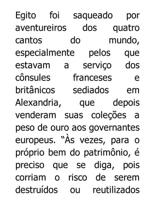 Egito foi saqueado por
aventureiros
dos
quatro
cantos
do
mundo,
especialmente
pelos
que
estavam
a
serviço
dos
cônsules
franceses
e
britânicos
sediados
em
Alexandria,
que
depois
venderam suas coleções a
peso de ouro aos governantes
europeus. “Às vezes, para o
próprio bem do patrimônio, é
preciso que se diga, pois
corriam o risco de serem
destruídos ou reutilizados

 