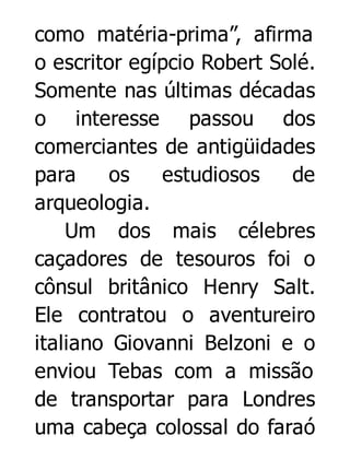 como matéria-prima”, afirma
o escritor egípcio Robert Solé.
Somente nas últimas décadas
o interesse passou dos
comerciantes de antigüidades
para
os
estudiosos
de
arqueologia.
Um dos mais célebres
caçadores de tesouros foi o
cônsul britânico Henry Salt.
Ele contratou o aventureiro
italiano Giovanni Belzoni e o
enviou Tebas com a missão
de transportar para Londres
uma cabeça colossal do faraó

 