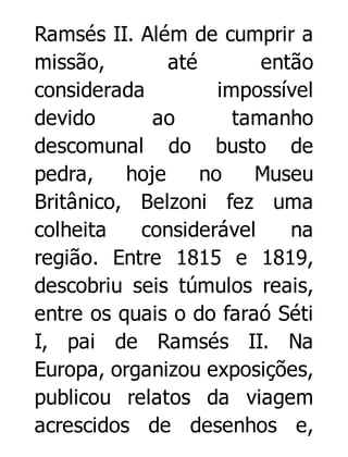 Ramsés II. Além de cumprir a
missão,
até
então
considerada
impossível
devido
ao
tamanho
descomunal do busto de
pedra,
hoje
no
Museu
Britânico, Belzoni fez uma
colheita
considerável
na
região. Entre 1815 e 1819,
descobriu seis túmulos reais,
entre os quais o do faraó Séti
I, pai de Ramsés II. Na
Europa, organizou exposições,
publicou relatos da viagem
acrescidos de desenhos e,

 