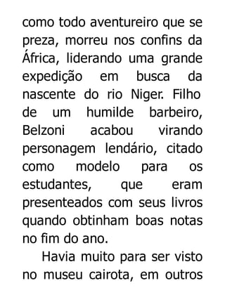 como todo aventureiro que se
preza, morreu nos confins da
África, liderando uma grande
expedição em busca da
nascente do rio Niger. Filho
de um humilde barbeiro,
Belzoni
acabou
virando
personagem lendário, citado
como
modelo
para
os
estudantes,
que
eram
presenteados com seus livros
quando obtinham boas notas
no fim do ano.
Havia muito para ser visto
no museu cairota, em outros

 