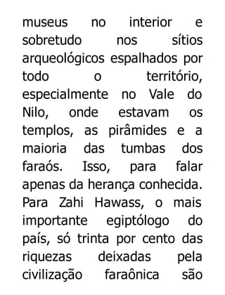 museus
no
interior
e
sobretudo
nos
sítios
arqueológicos espalhados por
todo
o
território,
especialmente no Vale do
Nilo, onde
estavam
os
templos, as pirâmides e a
maioria das tumbas dos
faraós. Isso, para falar
apenas da herança conhecida.
Para Zahi Hawass, o mais
importante egiptólogo do
país, só trinta por cento das
riquezas
deixadas
pela
civilização
faraônica
são

 