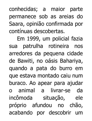 conhecidas; a maior parte
permanece sob as areias do
Saara, opinião confirmada por
contínuas descobertas.
Em 1999, um policial fazia
sua patrulha rotineira nos
arredores da pequena cidade
de Bawiti, no oásis Bahariya,
quando a pata do burro em
que estava montado caiu num
buraco. Ao apear para ajudar
o animal a livrar-se da
incômoda
situação,
ele
próprio afundou no chão,
acabando por descobrir um

 