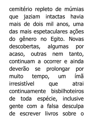 cemitério repleto de múmias
que jaziam intactas havia
mais de dois mil anos, uma
das mais espetaculares ações
do gênero no Egito. Novas
descobertas, algumas por
acaso, outras nem tanto,
continuam a ocorrer e ainda
deverão se prolongar por
muito
tempo,
um
ímã
irresistível
que
atrai
continuamente bisbilhoteiros
de toda espécie, inclusive
gente com a falsa desculpa
de escrever livros sobre o

 