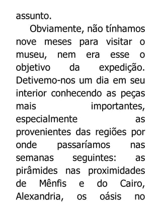 assunto.
Obviamente, não tínhamos
nove meses para visitar o
museu, nem era esse o
objetivo
da
expedição.
Detivemo-nos um dia em seu
interior conhecendo as peças
mais
importantes,
especialmente
as
provenientes das regiões por
onde
passaríamos
nas
semanas
seguintes:
as
pirâmides nas proximidades
de Mênfis e do Cairo,
Alexandria, os oásis no

 