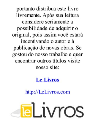 portanto distribua este livro
livremente. Após sua leitura
considere seriamente a
possibilidade de adquirir o
original, pois assim você estará
incentivando o autor e à
publicação de novas obras. Se
gostou do nosso trabalho e quer
encontrar outros títulos visite
nosso site:
Le Livros
http://LeLivros.com

 