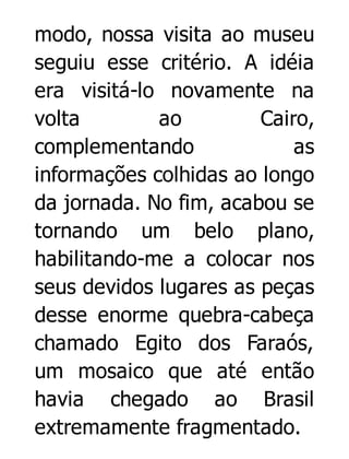 modo, nossa visita ao museu
seguiu esse critério. A idéia
era visitá-lo novamente na
volta
ao
Cairo,
complementando
as
informações colhidas ao longo
da jornada. No fim, acabou se
tornando um belo plano,
habilitando-me a colocar nos
seus devidos lugares as peças
desse enorme quebra-cabeça
chamado Egito dos Faraós,
um mosaico que até então
havia chegado ao Brasil
extremamente fragmentado.

 