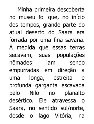 Minha primeira descoberta
no museu foi que, no início
dos tempos, grande parte do
atual deserto do Saara era
forrada por uma fina savana.
À medida que essas terras
secavam, suas populações
nômades
iam
sendo
empurradas em direção a
uma
longa,
estreita
e
profunda garganta escavada
pelo
Nilo
no
planalto
desértico. Ele atravessa o
Saara, no sentido sul/norte,
desde o lago Vitória, na

 