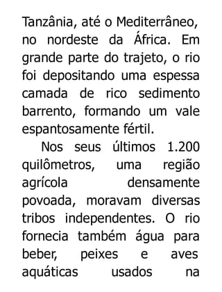Tanzânia, até o Mediterrâneo,
no nordeste da África. Em
grande parte do trajeto, o rio
foi depositando uma espessa
camada de rico sedimento
barrento, formando um vale
espantosamente fértil.
Nos seus últimos 1.200
quilômetros,
uma
região
agrícola
densamente
povoada, moravam diversas
tribos independentes. O rio
fornecia também água para
beber,
peixes
e
aves
aquáticas
usados
na

 