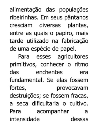 alimentação das populações
ribeirinhas. Em seus pântanos
cresciam diversas plantas,
entre as quais o papiro, mais
tarde utilizado na fabricação
de uma espécie de papel.
Para esses agricultores
primitivos, conhecer o ritmo
das
enchentes
era
fundamental. Se elas fossem
fortes,
provocavam
destruições; se fossem fracas,
a seca dificultaria o cultivo.
Para
acompanhar
a
intensidade
dessas

 
