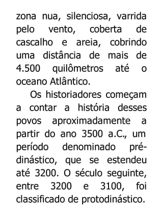 zona nua, silenciosa, varrida
pelo vento, coberta de
cascalho e areia, cobrindo
uma distância de mais de
4.500 quilômetros até o
oceano Atlântico.
Os historiadores começam
a contar a história desses
povos aproximadamente a
partir do ano 3500 a.C., um
período denominado prédinástico, que se estendeu
até 3200. O século seguinte,
entre 3200 e 3100, foi
classificado de protodinástico.

 
