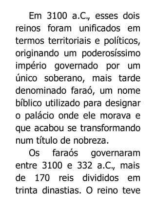 Em 3100 a.C., esses dois
reinos foram unificados em
termos territoriais e políticos,
originando um poderosíssimo
império governado por um
único soberano, mais tarde
denominado faraó, um nome
bíblico utilizado para designar
o palácio onde ele morava e
que acabou se transformando
num título de nobreza.
Os faraós governaram
entre 3100 e 332 a.C., mais
de 170 reis divididos em
trinta dinastias. O reino teve

 