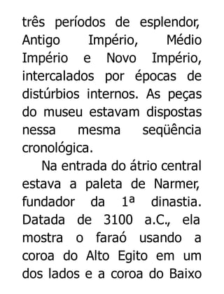 três períodos de esplendor,
Antigo
Império,
Médio
Império e Novo Império,
intercalados por épocas de
distúrbios internos. As peças
do museu estavam dispostas
nessa
mesma
seqüência
cronológica.
Na entrada do átrio central
estava a paleta de Narmer,
fundador da 1ª dinastia.
Datada de 3100 a.C., ela
mostra o faraó usando a
coroa do Alto Egito em um
dos lados e a coroa do Baixo

 