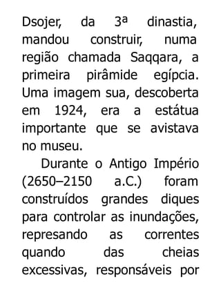 Dsojer, da 3ª dinastia,
mandou
construir,
numa
região chamada Saqqara, a
primeira pirâmide egípcia.
Uma imagem sua, descoberta
em 1924, era a estátua
importante que se avistava
no museu.
Durante o Antigo Império
(2650–2150
a.C.)
foram
construídos grandes diques
para controlar as inundações,
represando
as
correntes
quando
das
cheias
excessivas, responsáveis por

 