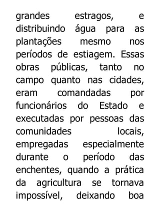 grandes
estragos,
e
distribuindo água para as
plantações
mesmo
nos
períodos de estiagem. Essas
obras públicas, tanto no
campo quanto nas cidades,
eram
comandadas
por
funcionários do Estado e
executadas por pessoas das
comunidades
locais,
empregadas
especialmente
durante
o
período
das
enchentes, quando a prática
da agricultura se tornava
impossível, deixando boa

 