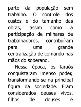 parte da população sem
trabalho. O controle dos
custos e do tamanho das
obras,
assim
como
a
participação de milhares de
trabalhadores, contribuíram
para
uma
grande
centralização de comando nas
mãos do soberano.
Nessa época, os faraós
conquistaram imenso poder,
transformando-se na principal
figura da sociedade. Eram
considerados deuses vivos,
filhos
de
deuses
e

 