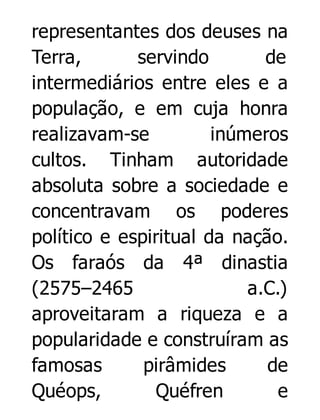 representantes dos deuses na
Terra,
servindo
de
intermediários entre eles e a
população, e em cuja honra
realizavam-se
inúmeros
cultos. Tinham autoridade
absoluta sobre a sociedade e
concentravam os poderes
político e espiritual da nação.
Os faraós da 4ª dinastia
(2575–2465
a.C.)
aproveitaram a riqueza e a
popularidade e construíram as
famosas
pirâmides
de
Quéops,
Quéfren
e

 