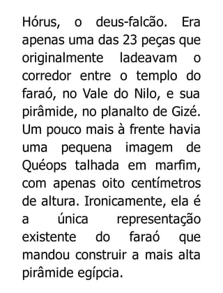 Hórus, o deus-falcão. Era
apenas uma das 23 peças que
originalmente ladeavam o
corredor entre o templo do
faraó, no Vale do Nilo, e sua
pirâmide, no planalto de Gizé.
Um pouco mais à frente havia
uma pequena imagem de
Quéops talhada em marfim,
com apenas oito centímetros
de altura. Ironicamente, ela é
a
única
representação
existente do faraó que
mandou construir a mais alta
pirâmide egípcia.

 