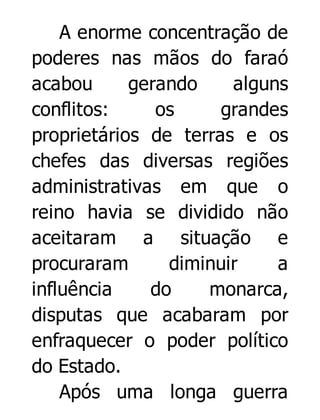 A enorme concentração de
poderes nas mãos do faraó
acabou
gerando
alguns
conflitos:
os
grandes
proprietários de terras e os
chefes das diversas regiões
administrativas em que o
reino havia se dividido não
aceitaram a situação e
procuraram
diminuir
a
influência
do
monarca,
disputas que acabaram por
enfraquecer o poder político
do Estado.
Após uma longa guerra

 