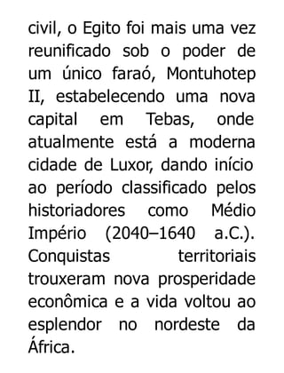 civil, o Egito foi mais uma vez
reunificado sob o poder de
um único faraó, Montuhotep
II, estabelecendo uma nova
capital em Tebas, onde
atualmente está a moderna
cidade de Luxor, dando início
ao período classificado pelos
historiadores como Médio
Império (2040–1640 a.C.).
Conquistas
territoriais
trouxeram nova prosperidade
econômica e a vida voltou ao
esplendor no nordeste da
África.

 