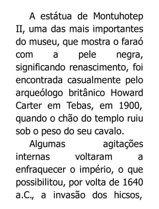 A estátua de Montuhotep
II, uma das mais importantes
do museu, que mostra o faraó
com
a
pele
negra,
significando renascimento, foi
encontrada casualmente pelo
arqueólogo britânico Howard
Carter em Tebas, em 1900,
quando o chão do templo ruiu
sob o peso do seu cavalo.
Algumas
agitações
internas
voltaram
a
enfraquecer o império, o que
possibilitou, por volta de 1640
a.C., a invasão dos hicsos,

 