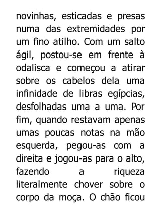 novinhas, esticadas e presas
numa das extremidades por
um fino atilho. Com um salto
ágil, postou-se em frente à
odalisca e começou a atirar
sobre os cabelos dela uma
infinidade de libras egípcias,
desfolhadas uma a uma. Por
fim, quando restavam apenas
umas poucas notas na mão
esquerda, pegou-as com a
direita e jogou-as para o alto,
fazendo
a
riqueza
literalmente chover sobre o
corpo da moça. O chão ficou

 