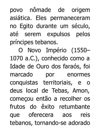 povo nômade de origem
asiática. Eles permaneceram
no Egito durante um século,
até serem expulsos pelos
príncipes tebanos.
O Novo Império (1550–
1070 a.C.), conhecido como a
Idade de Ouro dos faraós, foi
marcado
por
enormes
conquistas territoriais, e o
deus local de Tebas, Amon,
começou então a recolher os
frutos do êxito retumbante
que
oferecera
aos
reis
tebanos, tornando-se adorado

 