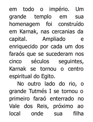 em todo o império. Um
grande templo em sua
homenagem foi construído
em Karnak, nas cercanias da
capital.
Ampliado
e
enriquecido por cada um dos
faraós que se sucederam nos
cinco
séculos
seguintes,
Karnak se tornou o centro
espiritual do Egito.
No outro lado do rio, o
grande Tutmés I se tornou o
primeiro faraó enterrado no
Vale dos Reis, próximo ao
local
onde
sua
filha

 