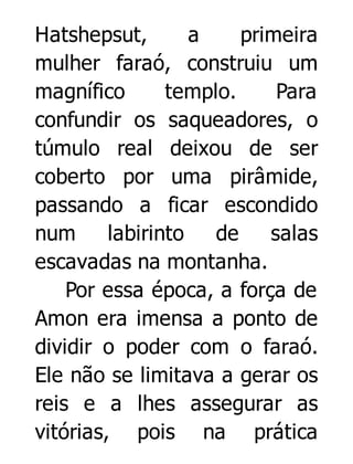 Hatshepsut,
a
primeira
mulher faraó, construiu um
magnífico
templo.
Para
confundir os saqueadores, o
túmulo real deixou de ser
coberto por uma pirâmide,
passando a ficar escondido
num
labirinto
de
salas
escavadas na montanha.
Por essa época, a força de
Amon era imensa a ponto de
dividir o poder com o faraó.
Ele não se limitava a gerar os
reis e a lhes assegurar as
vitórias, pois na prática

 