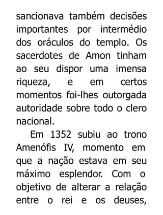 sancionava também decisões
importantes por intermédio
dos oráculos do templo. Os
sacerdotes de Amon tinham
ao seu dispor uma imensa
riqueza,
e
em
certos
momentos foi-lhes outorgada
autoridade sobre todo o clero
nacional.
Em 1352 subiu ao trono
Amenófis IV, momento em
que a nação estava em seu
máximo esplendor. Com o
objetivo de alterar a relação
entre o rei e os deuses,

 