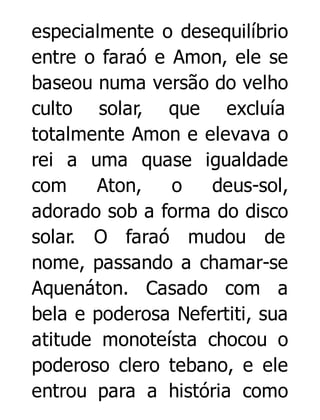 especialmente o desequilíbrio
entre o faraó e Amon, ele se
baseou numa versão do velho
culto solar, que excluía
totalmente Amon e elevava o
rei a uma quase igualdade
com
Aton,
o
deus-sol,
adorado sob a forma do disco
solar. O faraó mudou de
nome, passando a chamar-se
Aquenáton. Casado com a
bela e poderosa Nefertiti, sua
atitude monoteísta chocou o
poderoso clero tebano, e ele
entrou para a história como

 