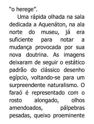 “o herege”.
Uma rápida olhada na sala
dedicada a Aquenáton, na ala
norte do museu, já era
suficiente para notar a
mudança provocada por sua
nova doutrina. As imagens
deixaram de seguir o estático
padrão do clássico desenho
egípcio, voltando-se para um
surpreendente naturalismo. O
faraó é representado com o
rosto
alongado,
olhos
amendoados,
pálpebras
pesadas, queixo proeminente

 