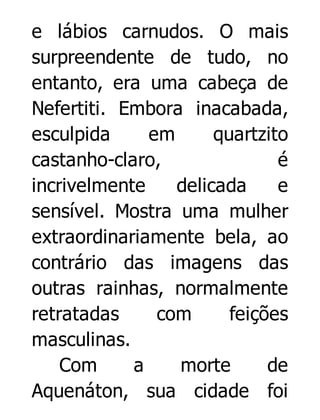 e lábios carnudos. O mais
surpreendente de tudo, no
entanto, era uma cabeça de
Nefertiti. Embora inacabada,
esculpida
em
quartzito
castanho-claro,
é
incrivelmente
delicada
e
sensível. Mostra uma mulher
extraordinariamente bela, ao
contrário das imagens das
outras rainhas, normalmente
retratadas
com
feições
masculinas.
Com
a
morte
de
Aquenáton, sua cidade foi

 
