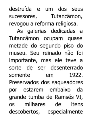 destruída e um dos seus
sucessores,
Tutancâmon,
revogou a reforma religiosa.
As galerias dedicadas a
Tutancâmon ocupam quase
metade do segundo piso do
museu. Seu reinado não foi
importante, mas ele teve a
sorte de ser desenterrado
somente
em
1922.
Preservados dos saqueadores
por estarem embaixo da
grande tumba de Ramsés VI,
os
milhares
de
itens
descobertos, especialmente

 