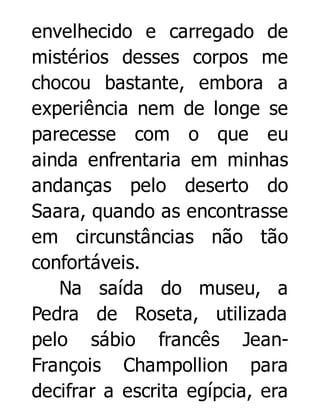 envelhecido e carregado de
mistérios desses corpos me
chocou bastante, embora a
experiência nem de longe se
parecesse com o que eu
ainda enfrentaria em minhas
andanças pelo deserto do
Saara, quando as encontrasse
em circunstâncias não tão
confortáveis.
Na saída do museu, a
Pedra de Roseta, utilizada
pelo sábio francês JeanFrançois Champollion para
decifrar a escrita egípcia, era

 