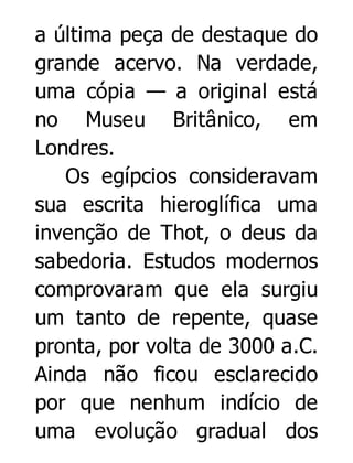 a última peça de destaque do
grande acervo. Na verdade,
uma cópia — a original está
no Museu Britânico, em
Londres.
Os egípcios consideravam
sua escrita hieroglífica uma
invenção de Thot, o deus da
sabedoria. Estudos modernos
comprovaram que ela surgiu
um tanto de repente, quase
pronta, por volta de 3000 a.C.
Ainda não ficou esclarecido
por que nenhum indício de
uma evolução gradual dos

 