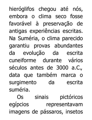 hieróglifos chegou até nós,
embora o clima seco fosse
favorável à preservação de
antigas experiências escritas.
Na Suméria, o clima parecido
garantiu provas abundantes
da evolução da escrita
cuneiforme durante vários
séculos antes de 3000 a.C.,
data que também marca o
surgimento
da
escrita
suméria.
Os
sinais
pictóricos
egípcios
representavam
imagens de pássaros, insetos

 