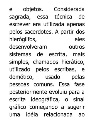 e
objetos.
Considerada
sagrada, essa técnica de
escrever era utilizada apenas
pelos sacerdotes. A partir dos
hieróglifos,
eles
desenvolveram
outros
sistemas de escrita, mais
simples, chamados hierático,
utilizado pelos escribas, e
demótico,
usado
pelas
pessoas comuns. Essa fase
posteriormente evoluiu para a
escrita ideográfica, o sinal
gráfico começando a sugerir
uma idéia relacionada ao

 
