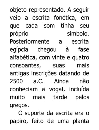 objeto representado. A seguir
veio a escrita fonética, em
que cada som tinha seu
próprio
símbolo.
Posteriormente
a
escrita
egípcia
chegou
à
fase
alfabética, com vinte e quatro
consoantes,
suas
mais
antigas inscrições datando de
2500
a.C.
Ainda
não
conheciam a vogal, incluída
muito mais tarde pelos
gregos.
O suporte da escrita era o
papiro, feito de uma planta

 