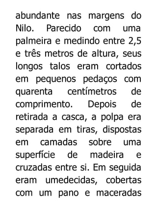 abundante nas margens do
Nilo. Parecido com uma
palmeira e medindo entre 2,5
e três metros de altura, seus
longos talos eram cortados
em pequenos pedaços com
quarenta
centímetros
de
comprimento.
Depois
de
retirada a casca, a polpa era
separada em tiras, dispostas
em camadas sobre uma
superfície de madeira e
cruzadas entre si. Em seguida
eram umedecidas, cobertas
com um pano e maceradas

 