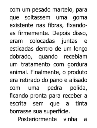 com um pesado martelo, para
que soltassem uma goma
existente nas fibras, fixandoas firmemente. Depois disso,
eram colocadas juntas e
esticadas dentro de um lenço
dobrado, quando recebiam
um tratamento com gordura
animal. Finalmente, o produto
era retirado do pano e alisado
com uma pedra polida,
ficando pronta para receber a
escrita sem que a tinta
borrasse sua superfície.
Posteriormente vinha a

 